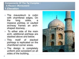  The mausoleum is cubic
with chamfered edges. On
the long sides, a
massive pishtaq, or vaulted
archway frames an arch-
shaped doorway .
 To either side of the main
arch, additional pishtaqs are
stacked above and below.
 This motif of stacked
pishtaqs is replicated on the
chamfered corner areas.
 The design is completely
uniform and consistent on all
sides of the building.
Components Of The Taj Complex :
A.Rauza-i- Munauwara
1.Elevation
 