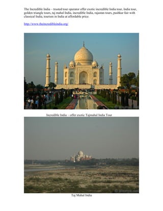 The Incredible India – trusted tour operator offer exotic incredible India tour, India tour,
golden triangle tours, taj mahal India, incredible India, rajastan tours, pushkar fair with
classical India, tourism in India at affordable price.

http://www.theincredibleindia.org/




                  Incredible India – offer exotic Tajmahal India Tour




                                      Taj Mahal India
 