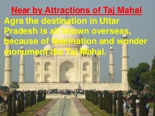 Near by Attractions of Taj Mahal
Agra the destination in Uttar
Pradesh is all known overseas,
because of fascination and wonder
monument the Taj Mahal.

 