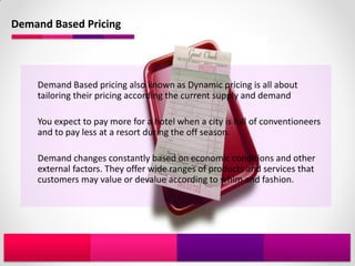 Demand Based Pricing




    Demand Based pricing also known as Dynamic pricing is all about
    tailoring their pricing according the current supply and demand

    You expect to pay more for a hotel when a city is full of conventioneers
    and to pay less at a resort during the off season.

    Demand changes constantly based on economic conditions and other
    external factors. They offer wide ranges of products and services that
    customers may value or devalue according to whim and fashion.
 