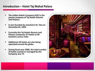 Introduction – Hotel Taj Mahal Palace

    The Indian Hotels Company (IHC) is the
     parent company of Taj Hotels Resorts
     and Palaces.

    It was founded by Jamshed Ji N. Tata on
     December16, 1903.

    Currently the Taj Hotels Resorts and
     Palaces comprises 57 hotels at 40
     locations across India

    Additional 18 hotels are also being
     operated around the globe.

    During fiscal year 2006, the total number
     of hotels owned or managed by the
     Company was 75
 