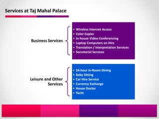 Services at Taj Mahal Palace


                                •   Wireless Internet Access
                                •   Color Copier
                                •   In-house Video-Conferencing
           Business Services    •   Laptop Computers on Hire
                                •   Translation / Interpretation Services
                                •   Secretarial Services




                                •   24-hour in-Room Dining
                                •   Baby Sitting
           Leisure and Other    •   Car Hire Service
                     Services   •   Currency Exchange
                                •   House Doctor
                                •   Yacht
 