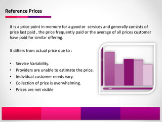 Reference Prices

 It is a price point in memory for a good or services and generally consists of
 price last paid , the price frequently paid or the average of all prices customer
 have paid for similar offering.

 It differs from actual price due to :

 •   Service Variability.
 •   Providers are unable to estimate the price.
 •   Individual customer needs vary.
 •   Collection of price is overwhelming.
 •   Prices are not visible
 