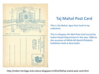 Taj Mahal Post Card
                                          This is Taj Mahal, Agra Post Card in my
                                          collection.

                                          This is 4 Rupees Air Mail Post Card issued by
                                          Indian Postal Department in the year 1989 on
                                          the occasion of INDIA-89 World Philatelic
                                          Exhibition held at New Delhi.




http://indian-heritage-and-culture.blogspot.in/2012/04/taj-mahal-post-card.html
 