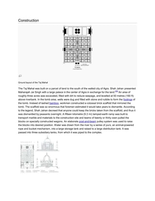 Construction




Ground layout of the Taj Mahal

The Taj Mahal was built on a parcel of land to the south of the walled city of Agra. Shah Jahan presented
                                                                                         [28]
Maharajah Jai Singh with a large palace in the center of Agra in exchange for the land. An area of
roughly three acres was excavated, filled with dirt to reduce seepage, and levelled at 50 metres (160 ft)
above riverbank. In the tomb area, wells were dug and filled with stone and rubble to form the footings of
the tomb. Instead of lashed bamboo, workmen constructed a colossal brick scaffold that mirrored the
tomb. The scaffold was so enormous that foremen estimated it would take years to dismantle. According
to the legend, Shah Jahan decreed that anyone could keep the bricks taken from the scaffold, and thus it
was dismantled by peasants overnight. A fifteen kilometre (9.3 mi) tamped-earth ramp was built to
transport marble and materials to the construction site and teams of twenty or thirty oxen pulled the
blocks on specially constructed wagons. An elaborate post-and-beam pulley system was used to raise
the blocks into desired position. Water was drawn from the river by a series of purs, an animal-powered
rope and bucket mechanism, into a large storage tank and raised to a large distribution tank. It was
passed into three subsidiary tanks, from which it was piped to the complex.
 