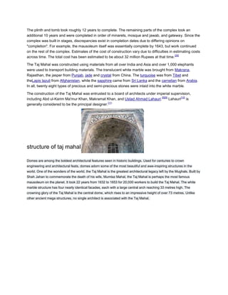 The plinth and tomb took roughly 12 years to complete. The remaining parts of the complex took an
additional 10 years and were completed in order of minarets, mosque and jawab, and gateway. Since the
complex was built in stages, discrepancies exist in completion dates due to differing opinions on
"completion". For example, the mausoleum itself was essentially complete by 1643, but work continued
on the rest of the complex. Estimates of the cost of construction vary due to difficulties in estimating costs
                                                                                               [29]
across time. The total cost has been estimated to be about 32 million Rupees at that time.

The Taj Mahal was constructed using materials from all over India and Asia and over 1,000 elephants
were used to transport building materials. The translucent white marble was brought from Makrana,
Rajasthan, the jasper from Punjab, jade and crystal from China. The turquoise was from Tibet and
theLapis lazuli from Afghanistan, while the sapphire came from Sri Lanka and the carnelian from Arabia.
In all, twenty eight types of precious and semi-precious stones were inlaid into the white marble.

The construction of the Taj Mahal was entrusted to a board of architects under imperial supervision,
                                                                                  [8][9]        [10]
including Abd ul-Karim Ma'mur Khan, Makramat Khan, and Ustad Ahmad Lahauri.              Lahauri is
                                                   [11
generally considered to be the principal designer.




structure of taj mahal

Domes are among the boldest architectural features seen in historic buildings. Used for centuries to crown
engineering and architectural feats, domes adorn some of the most beautiful and awe-inspiring structures in the
world. One of the wonders of the world, the Taj Mahal is the greatest architectural legacy left by the Mughals. Built by
Shah Jahan to commemorate the death of his wife, Mumtaz Mahal, the Taj Mahal is perhaps the most famous
mausoleum on the planet. It took 22 years from 1632 to 1653 for 20,000 workers to build the Taj Mahal. The white
marble structure has four nearly identical facades, each with a large central arch reaching 33 metres high. The
crowning glory of the Taj Mahal is the central dome, which rises to an impressive height of over 73 metres. Unlike
other ancient mega structures, no single architect is associated with the Taj Mahal.
 