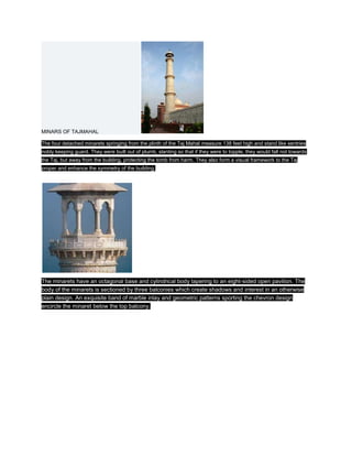 MINARS OF TAJMAHAL

The four detached minarets springing from the plinth of the Taj Mahal measure 138 feet high and stand like sentries
nobly keeping guard. They were built out of plumb, slanting so that if they were to topple, they would fall not towards
the Taj, but away from the building, protecting the tomb from harm. They also form a visual framework to the Taj
proper and enhance the symmetry of the building.




The minarets have an octagonal base and cylindrical body tapering to an eight-sided open pavilion. The
body of the minarets is sectioned by three balconies which create shadows and interest in an otherwise
plain design. An exquisite band of marble inlay and geometric patterns sporting the chevron design
encircle the minaret below the top balcony.
 