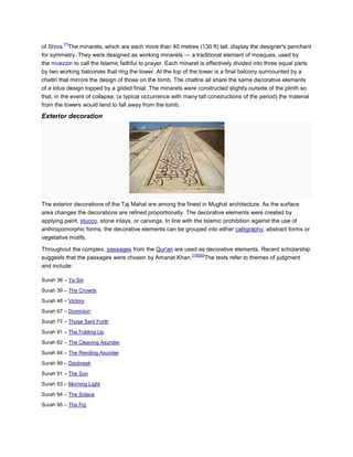 [7]
of Shiva. The minarets, which are each more than 40 metres (130 ft) tall, display the designer's penchant
for symmetry. They were designed as working minarets — a traditional element of mosques, used by
the muezzin to call the Islamic faithful to prayer. Each minaret is effectively divided into three equal parts
by two working balconies that ring the tower. At the top of the tower is a final balcony surmounted by a
chattri that mirrors the design of those on the tomb. The chattris all share the same decorative elements
of a lotus design topped by a gilded finial. The minarets were constructed slightly outside of the plinth so
that, in the event of collapse, (a typical occurrence with many tall constructions of the period) the material
from the towers would tend to fall away from the tomb.

Exterior decoration




The exterior decorations of the Taj Mahal are among the finest in Mughal architecture. As the surface
area changes the decorations are refined proportionally. The decorative elements were created by
applying paint, stucco, stone inlays, or carvings. In line with the Islamic prohibition against the use of
anthropomorphic forms, the decorative elements can be grouped into either calligraphy, abstract forms or
vegetative motifs.

Throughout the complex, passages from the Qur'an are used as decorative elements. Recent scholarship
                                                       [19][20]
suggests that the passages were chosen by Amanat Khan.         The texts refer to themes of judgment
and include:

Surah 36 – Ya Sin

Surah 39 – The Crowds
Surah 48 – Victory

Surah 67 – Dominion

Surah 77 – Those Sent Forth

Surah 81 – The Folding Up

Surah 82 – The Cleaving Asunder

Surah 84 – The Rending Asunder

Surah 89 – Daybreak

Surah 91 – The Sun

Surah 93 – Morning Light

Surah 94 – The Solace
Surah 95 – The Fig
 