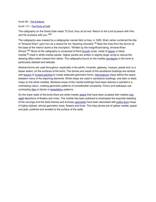 Surah 98 – The Evidence

Surah 112 – The Purity of Faith

The calligraphy on the Great Gate reads "O Soul, thou art at rest. Return to the Lord at peace with Him,
                          [20]
and He at peace with you."

The calligraphy was created by a calligrapher named Abd ul-Haq, in 1609. Shah Jahan conferred the title
                                                                        [9]
of "Amanat Khan" upon him as a reward for his "dazzling virtuosity". Near the lines from the Qur'an at
the base of the interior dome is the inscription, "Written by the insignificant being, Amanat Khan
         [21]
Shirazi." Much of the calligraphy is composed of florid thuluth script, made of jasper or black
        [9]
marble, inlaid in white marble panels. Higher panels are written in slightly larger script to reduce the
skewing effect when viewed from below. The calligraphy found on the marble cenotaphs in the tomb is
particularly detailed and delicate.

Abstract forms are used throughout, especially in the plinth, minarets, gateway, mosque, jawab and, to a
lesser extent, on the surfaces of the tomb. The domes and vaults of the sandstone buildings are worked
with tracery of incised painting to create elaborate geometric forms. Herringbone inlays define the space
between many of the adjoining elements. White inlays are used in sandstone buildings, and dark or black
inlays on the white marbles. Mortared areas of the marble buildings have been stained or painted in a
contrasting colour, creating geometric patterns of considerable complexity. Floors and walkways use
contrasting tiles or blocks in tessellation patterns.

On the lower walls of the tomb there are white marble dados that have been sculpted with realistic bas
relief depictions of flowers and vines. The marble has been polished to emphasise the exquisite detailing
of the carvings and the dado frames and archway spandrels have been decorated with pietra dura inlays
of highly stylised, almost geometric vines, flowers and fruits. The inlay stones are of yellow marble, jasper
and jade, polished and levelled to the surface of the walls.
 