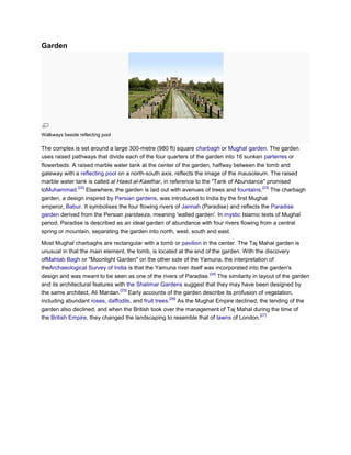 Garden




Walkways beside reflecting pool

The complex is set around a large 300-metre (980 ft) square charbagh or Mughal garden. The garden
uses raised pathways that divide each of the four quarters of the garden into 16 sunken parterres or
flowerbeds. A raised marble water tank at the center of the garden, halfway between the tomb and
gateway with a reflecting pool on a north-south axis, reflects the image of the mausoleum. The raised
marble water tank is called al Hawd al-Kawthar, in reference to the "Tank of Abundance" promised
              [22]                                                                       [23]
toMuhammad. Elsewhere, the garden is laid out with avenues of trees and fountains. The charbagh
garden, a design inspired by Persian gardens, was introduced to India by the first Mughal
emperor, Babur. It symbolises the four flowing rivers of Jannah (Paradise) and reflects the Paradise
garden derived from the Persian paridaeza, meaning 'walled garden'. In mystic Islamic texts of Mughal
period, Paradise is described as an ideal garden of abundance with four rivers flowing from a central
spring or mountain, separating the garden into north, west, south and east.

Most Mughal charbaghs are rectangular with a tomb or pavilion in the center. The Taj Mahal garden is
unusual in that the main element, the tomb, is located at the end of the garden. With the discovery
ofMahtab Bagh or "Moonlight Garden" on the other side of the Yamuna, the interpretation of
theArchaeological Survey of India is that the Yamuna river itself was incorporated into the garden's
                                                                    [24]
design and was meant to be seen as one of the rivers of Paradise. The similarity in layout of the garden
and its architectural features with the Shalimar Gardens suggest that they may have been designed by
                                 [25]
the same architect, Ali Mardan. Early accounts of the garden describe its profusion of vegetation,
                                                     [26]
including abundant roses, daffodils, and fruit trees. As the Mughal Empire declined, the tending of the
garden also declined, and when the British took over the management of Taj Mahal during the time of
                                                                                        [27]
the British Empire, they changed the landscaping to resemble that of lawns of London.
 