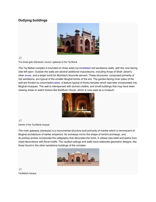 Outlying buildings




The Great gate (Darwaza-i rauza)—gateway to the Taj Mahal

The Taj Mahal complex is bounded on three sides bycrenellated red sandstone walls, with the river-facing
side left open. Outside the walls are several additional mausoleums, including those of Shah Jahan's
other wives, and a larger tomb for Mumtaz's favourite servant. These structures, composed primarily of
red sandstone, are typical of the smaller Mughal tombs of the era. The garden-facing inner sides of the
wall are fronted by columnedarcades, a feature typical of Hindu temples which was later incorporated into
Mughal mosques. The wall is interspersed with domed chattris, and small buildings that may have been
viewing areas or watch towers like theMusic House, which is now used as a museum.




Interior of the Taj Mahal mosque

The main gateway (darwaza) is a monumental structure built primarily of marble which is reminiscent of
Mughal architecture of earlier emperors. Its archways mirror the shape of tomb's archways, and
its pishtaq arches incorporate the calligraphy that decorates the tomb. It utilises bas-relief and pietra dura
inlaid decorations with floral motifs. The vaulted ceilings and walls have elaborate geometric designs, like
those found in the other sandstone buildings of the complex.




Taj Mahal mosque.
 