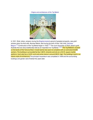 : Origins and architecture of the Taj Mahal




In 1631, Shah Jahan, emperor during the Mughal empire's period of greatest prosperity, was grief-
stricken when his third wife, Mumtaz Mahal, died during the birth of their 14th child, Gauhara
          [12]                                                [13]
Begum. Construction of the Taj Mahal began in 1632. The court chronicles of Shah Jahan's grief
                                                                              [14][15]
illustrate the love story traditionally held as an inspiration for Taj Mahal.          The Taj Mahal is located
on the banks of the Yamuna River. It took twenty-two years to complete with an estimated 20,000
workers. The building is surrounded by four 138 ft. minarets and sits on a 315 ft. square marble
platform. Each side has a 110 ft. arch and center dome is around 200 ft. high. The building is built in an
Islamic style of architecture.The principal mausoleum was completed in 1648 and the surrounding
buildings and garden were finished five years later.
 