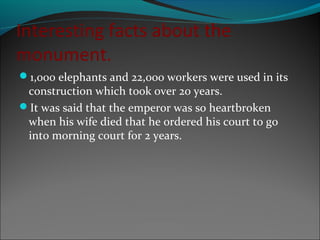 Interesting facts about the
monument.
1,000 elephants and 22,000 workers were used in its
construction which took 0ver 20 years.
It was said that the emperor was so heartbroken
when his wife died that he ordered his court to go
into morning court for 2 years.
 