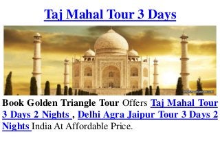 Taj Mahal Tour 3 Days
Book Golden Triangle Tour Offers Taj Mahal Tour
3 Days 2 Nights , Delhi Agra Jaipur Tour 3 Days 2
Nights India At Affordable Price.
 