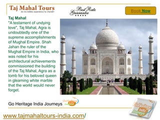 Book Now
 Taj Mahal
 "A testament of undying
 love", Taj Mahal, Agra is
 undoubtedly one of the
 supreme accomplishments
 of Mughal Empire. Shah
 Jahan the ruler of the
 Mughal Empire in India, who
 was noted for his
 architectural achievements
 commissioned the building
 of the Taj Mahal, Agra as a
 tomb for his beloved queen
 in gleaming white marble
 that the world would never
 forget.


 Go Heritage India Journeys

www.tajmahaltours-india.com/
 