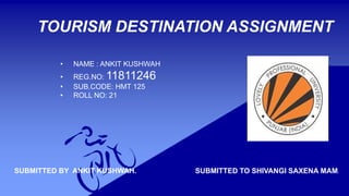 TOURISM DESTINATION ASSIGNMENT
• NAME : ANKIT KUSHWAH
• REG.NO: 11811246
• SUB.CODE: HMT 125
• ROLL NO: 21
SUBMITTED BY ANKIT KUSHWAH. SUBMITTED TO SHIVANGI SAXENA MAM.
 