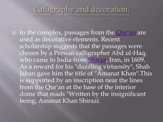  In the complex, passages from the Qur'an are
used as decorative elements. Recent
scholarship suggests that the passages were
chosen by a Persian calligrapher Abd ul-Haq,
who came to India from Shiraz, Iran, in 1609.
As a reward for his "dazzling virtuosity", Shah
Jahan gave him the title of "Amanat Khan".This
is supported by an inscription near the lines
from the Qur'an at the base of the interior
dome that reads "Written by the insignificant
being, Amanat Khan Shirazi.
 