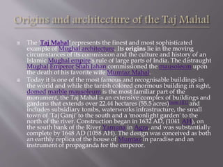  The 'Taj Mahal' represents the finest and most sophisticated
example of Mughal architecture. Its origins lie in the moving
circumstances of its commission and the culture and history of an
Islamic Mughal empire's rule of large parts of India. The distraught
Mughal Emperor Shah Jahan commissioned the mausoleum upon
the death of his favorite wife Mumtaz Mahal.
 Today it is one of the most famous and recognisable buildings in
the world and while the tanish colored enormous building in sight,
domed marble mausoleum is the most familiar part of the
monument, the Taj Mahal is an extensive complex of buildings and
gardens that extends over 22.44 hectares (55.5 acres)[note 1][1] and
includes subsidiary tombs, waterworks infrastructure, the small
town of 'Taj Ganji' to the south and a 'moonlight garden' to the
north of the river. Construction began in 1632 AD, (1041 AH), on
the south bank of the River Yamuna in Agra, and was substantially
complete by 1648 AD (1058 AH). The design was conceived as both
an earthly replica of the house of Mumtaz in paradise and an
instrument of propaganda for the emperor.
 