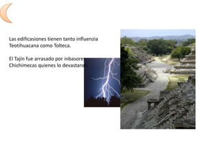 Las edificasiones tienen tanto influenzia Teotihuacana como Tolteca.El Tajín fue arrasado por inbasores Chichimecas quienes lo devastaron. 