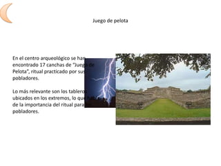 Juego de pelotaEn el centro arqueológico se han encontrado 17 canchas de “Juego de Pelota”, ritual practicado por sus pobladores.Lo más relevante son los tableros ubicados en los extremos, lo que habla de la importancia del ritual para los pobladores.