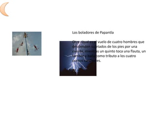 Los boladores de PapantlaOtro ritual es el vuelo de cuatro hombres que descienden sujetados de los pies por una cuerda, mientras un quinto toca una flauta, un tambor y baila como tributo a los cuatro puntos cardinales. 