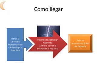 Como llegarTomar la carretera federal México – Tulancingo – Poza RicaPasando la población Gutierrez Zamora, tomar la desviación a PapantlaTajín se encuentra a 6 Km de Papantla
