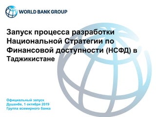 Запуск процесса разработки
Национальной Стратегии по
Финансовой доступности (НСФД) в
Таджикистане
Официальный запуск
Душанбе, 1 октября 2019
Группа всемирного банка
 