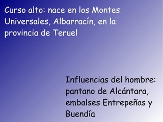 Curso alto: nace en los Montes
Universales, Albarracín, en la
provincia de Teruel




               Influencias del hombre:
               pantano de Alcántara,
               embalses Entrepeñas y
               Buendía
 