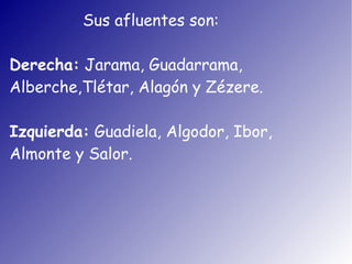 Sus afluentes son:

Derecha: Jarama, Guadarrama,
Alberche,Tlétar, Alagón y Zézere.

Izquierda: Guadiela, Algodor, Ibor,
Almonte y Salor.
 