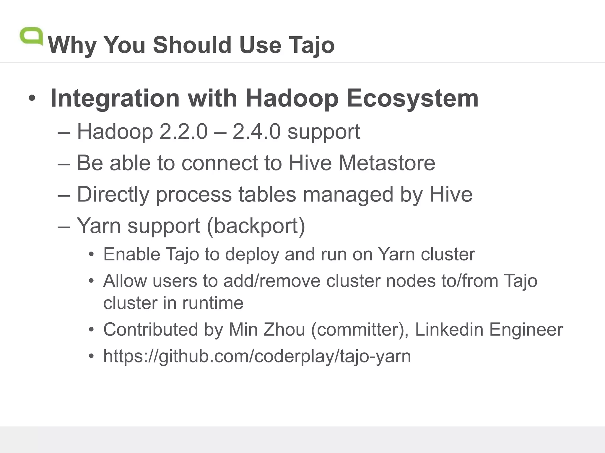 Why You Should Use Tajo
• Integration with Hadoop Ecosystem
– Hadoop 2.2.0 – 2.4.0 support
– Be able to connect to Hive Metastore
– Directly process tables managed by Hive
– Yarn support (backport)
• Enable Tajo to deploy and run on Yarn cluster
• Allow users to add/remove cluster nodes to/from Tajo
cluster in runtime
• Contributed by Min Zhou (committer), Linkedin Engineer
• https://github.com/coderplay/tajo-yarn
 