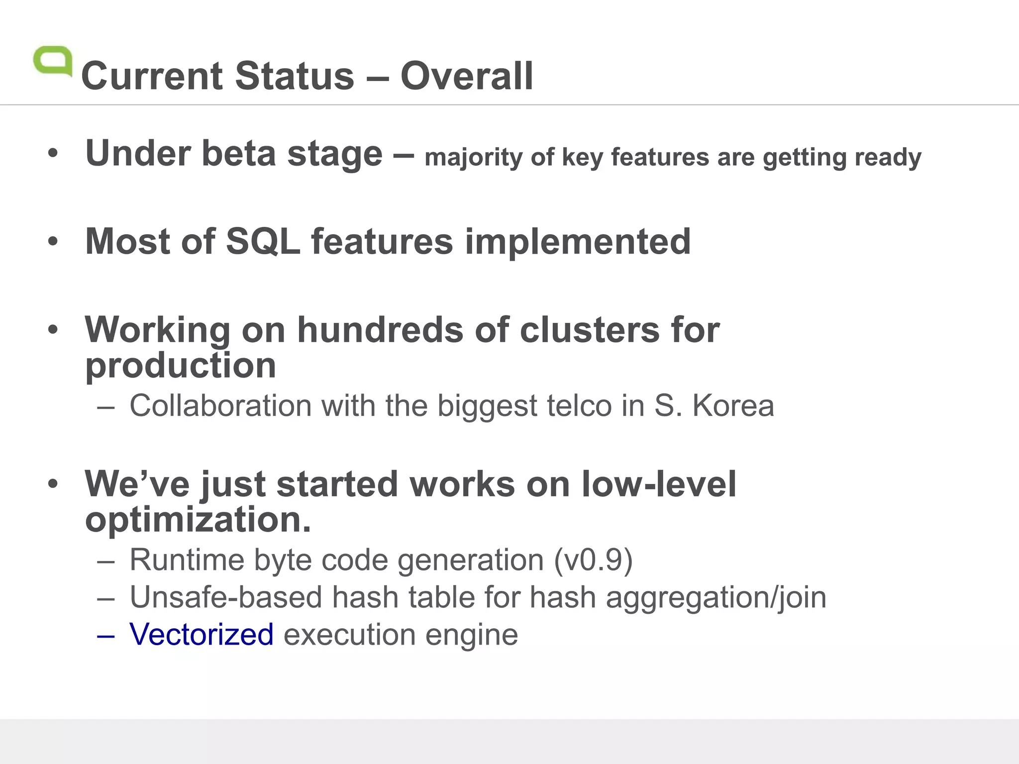 Current Status – Overall
• Under beta stage – majority of key features are getting ready
• Most of SQL features implemented
• Working on hundreds of clusters for
production
– Collaboration with the biggest telco in S. Korea
• We’ve just started works on low-level
optimization.
– Runtime byte code generation (v0.9)
– Unsafe-based hash table for hash aggregation/join
– Vectorized execution engine
 