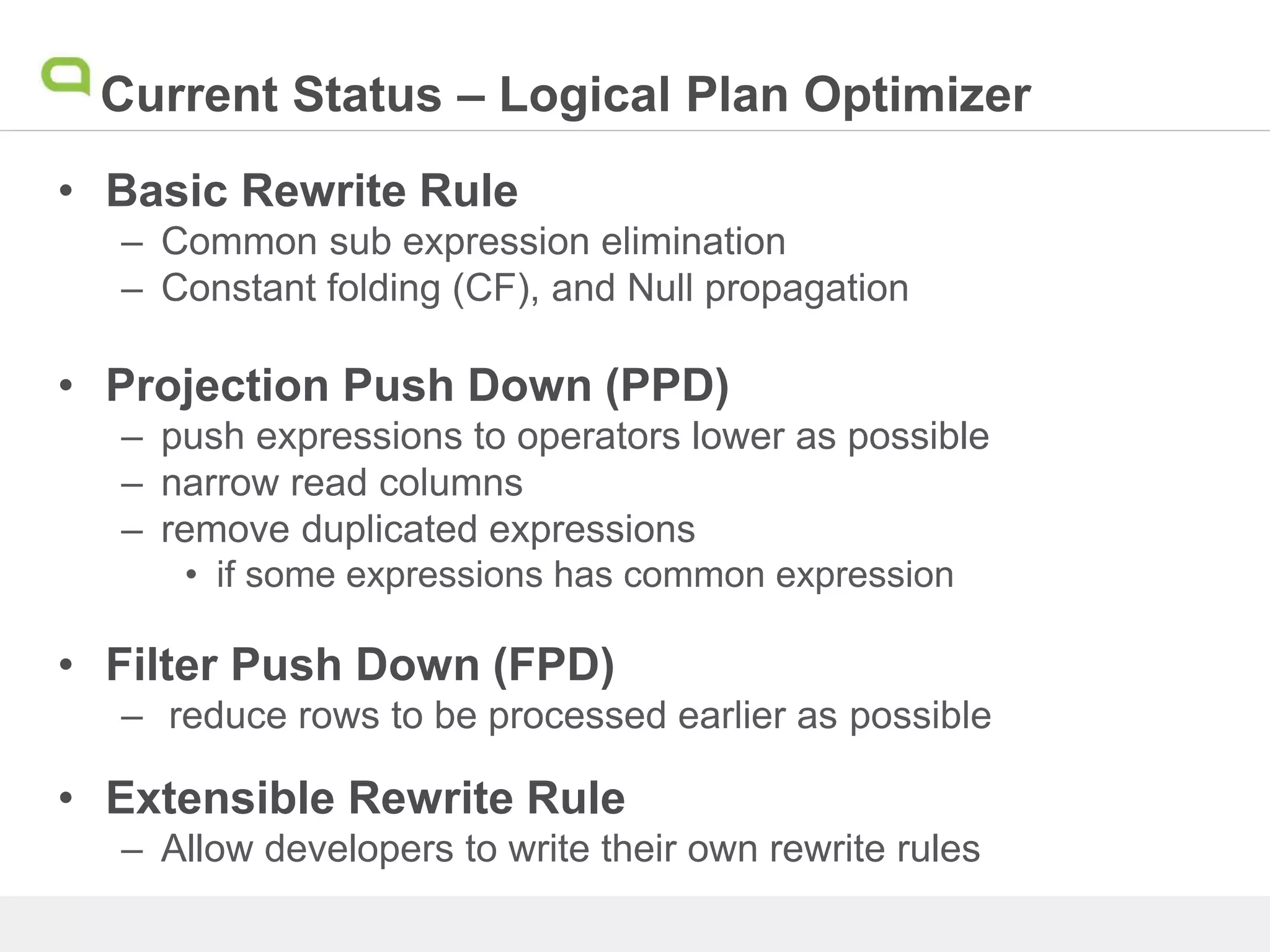 Current Status – Logical Plan Optimizer
• Basic Rewrite Rule
– Common sub expression elimination
– Constant folding (CF), and Null propagation
• Projection Push Down (PPD)
– push expressions to operators lower as possible
– narrow read columns
– remove duplicated expressions
• if some expressions has common expression
• Filter Push Down (FPD)
– reduce rows to be processed earlier as possible
• Extensible Rewrite Rule
– Allow developers to write their own rewrite rules
 