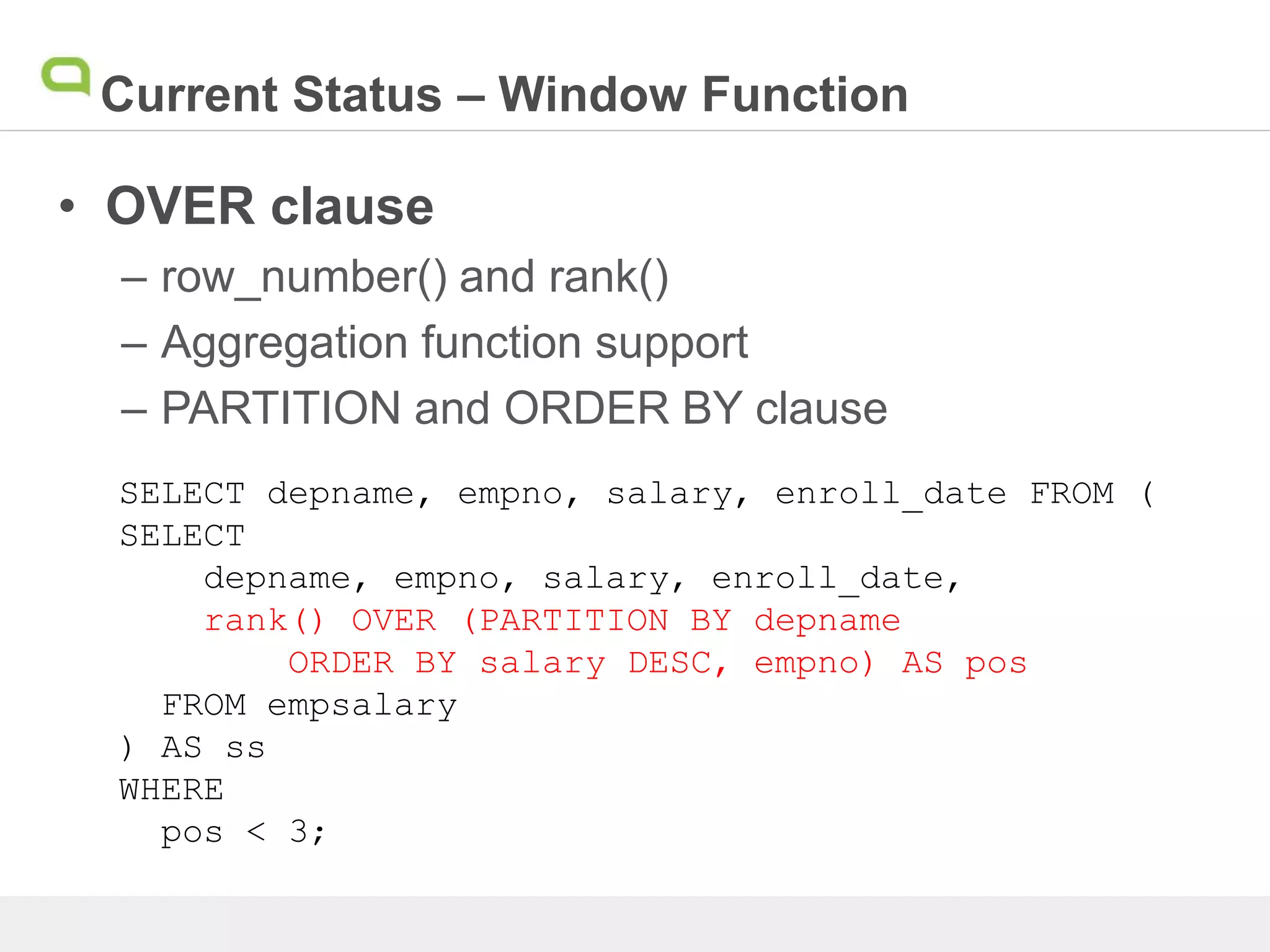 Current Status – Window Function
• OVER clause
– row_number() and rank()
– Aggregation function support
– PARTITION and ORDER BY clause
SELECT depname, empno, salary, enroll_date FROM (
SELECT
depname, empno, salary, enroll_date,
rank() OVER (PARTITION BY depname
ORDER BY salary DESC, empno) AS pos
FROM empsalary
) AS ss
WHERE
pos < 3;
 