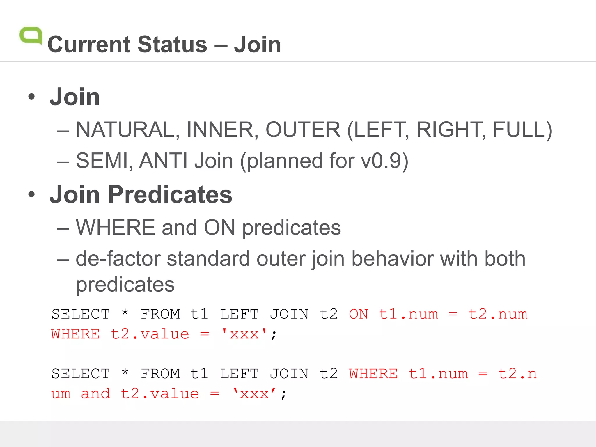 Current Status – Join
• Join
– NATURAL, INNER, OUTER (LEFT, RIGHT, FULL)
– SEMI, ANTI Join (planned for v0.9)
• Join Predicates
– WHERE and ON predicates
– de-factor standard outer join behavior with both
predicates
SELECT * FROM t1 LEFT JOIN t2 ON t1.num = t2.num
WHERE t2.value = 'xxx';
SELECT * FROM t1 LEFT JOIN t2 WHERE t1.num = t2.n
um and t2.value = ‘xxx’;
 