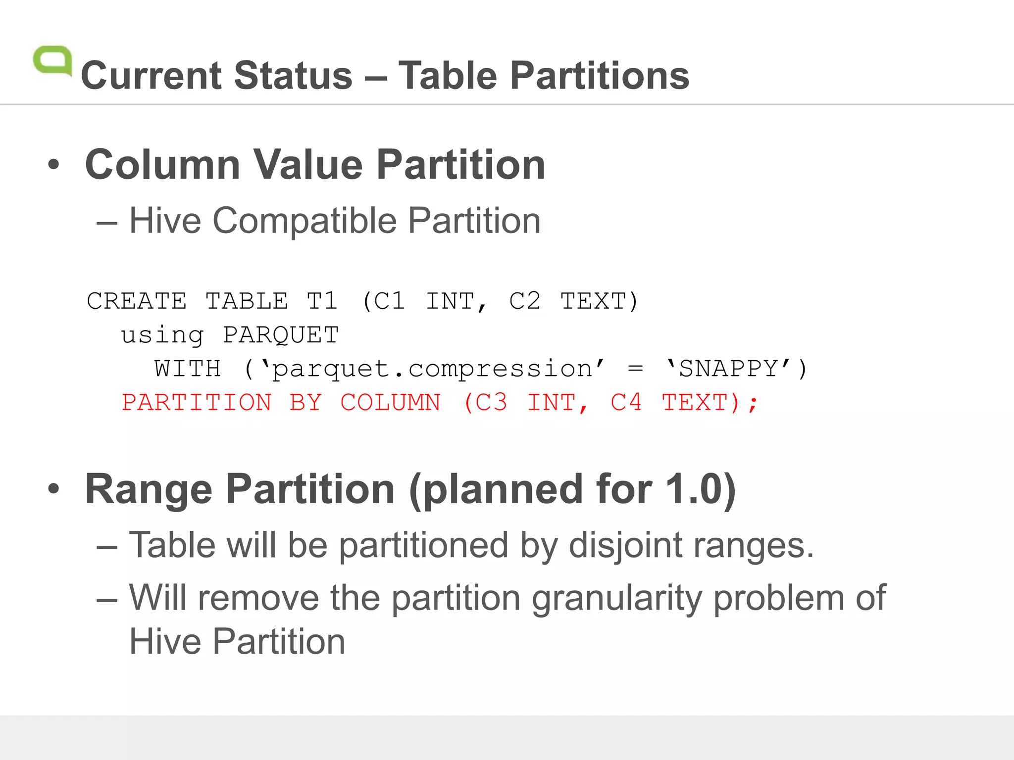 Current Status – Table Partitions
• Column Value Partition
– Hive Compatible Partition
• Range Partition (planned for 1.0)
– Table will be partitioned by disjoint ranges.
– Will remove the partition granularity problem of
Hive Partition
CREATE TABLE T1 (C1 INT, C2 TEXT)
using PARQUET
WITH (‘parquet.compression’ = ‘SNAPPY’)
PARTITION BY COLUMN (C3 INT, C4 TEXT);
 
