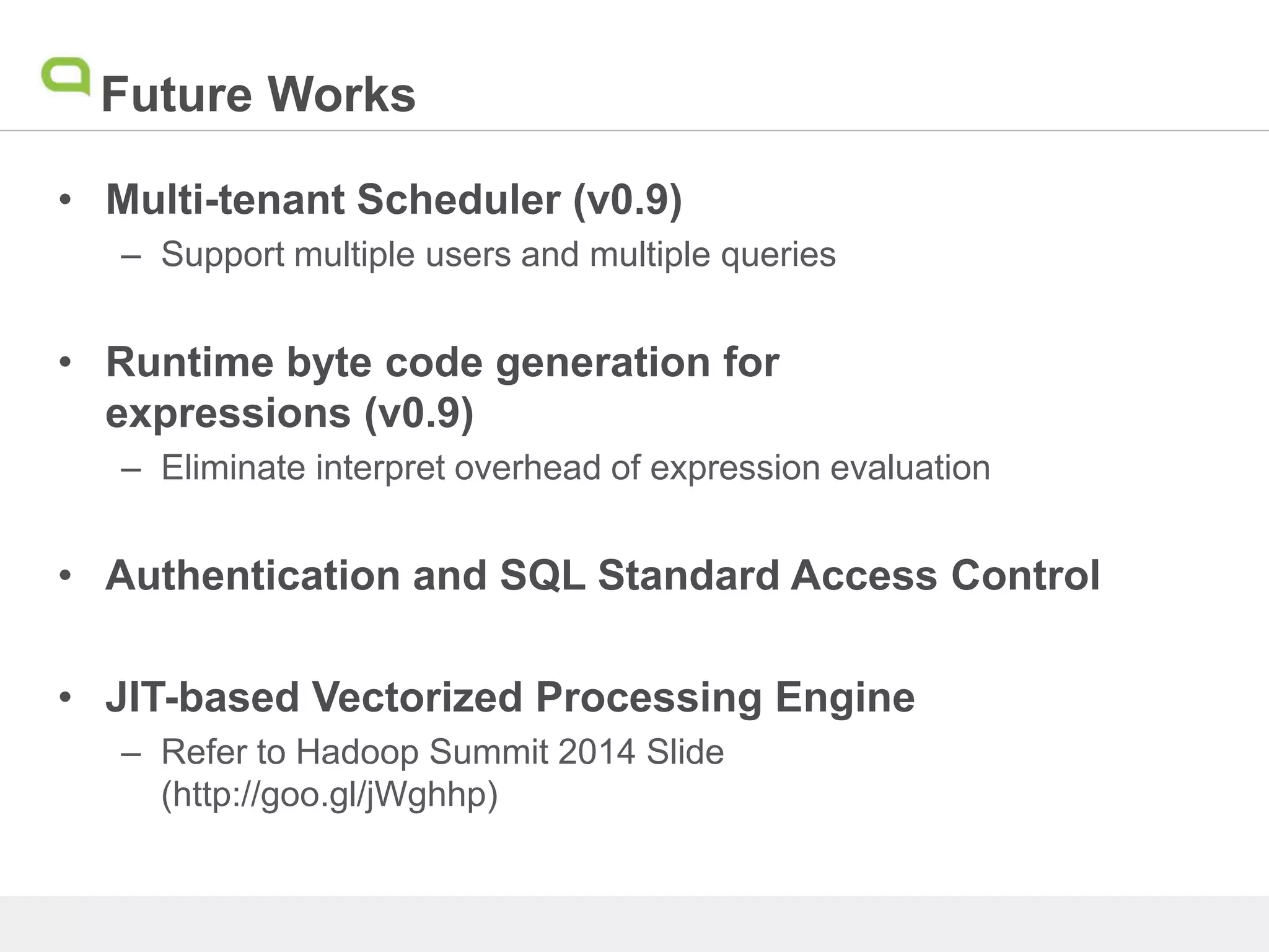 Future Works
• Multi-tenant Scheduler (v0.9)
– Support multiple users and multiple queries
• Runtime byte code generation for
expressions (v0.9)
– Eliminate interpret overhead of expression evaluation
• Authentication and SQL Standard Access Control
• JIT-based Vectorized Processing Engine
– Refer to Hadoop Summit 2014 Slide
(http://goo.gl/jWghhp)
 