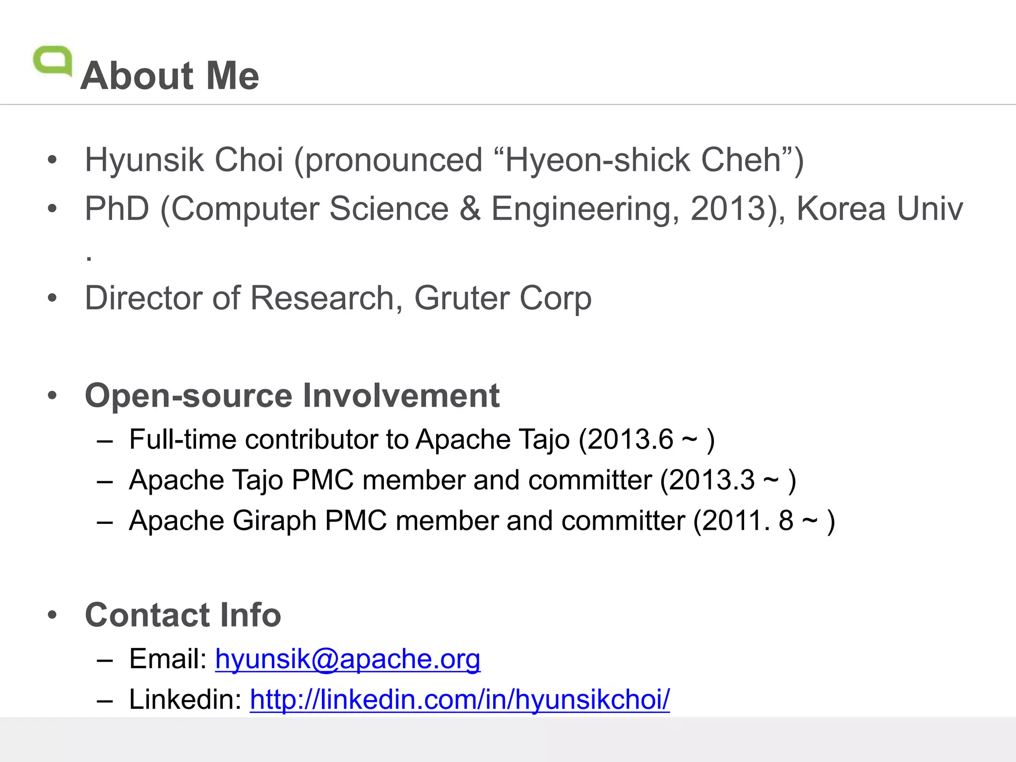 About Me
• Hyunsik Choi (pronounced “Hyeon-shick Cheh”)
• PhD (Computer Science & Engineering, 2013), Korea Univ
.
• Director of Research, Gruter Corp
• Open-source Involvement
– Full-time contributor to Apache Tajo (2013.6 ~ )
– Apache Tajo PMC member and committer (2013.3 ~ )
– Apache Giraph PMC member and committer (2011. 8 ~ )
• Contact Info
– Email: hyunsik@apache.org
– Linkedin: http://linkedin.com/in/hyunsikchoi/
 