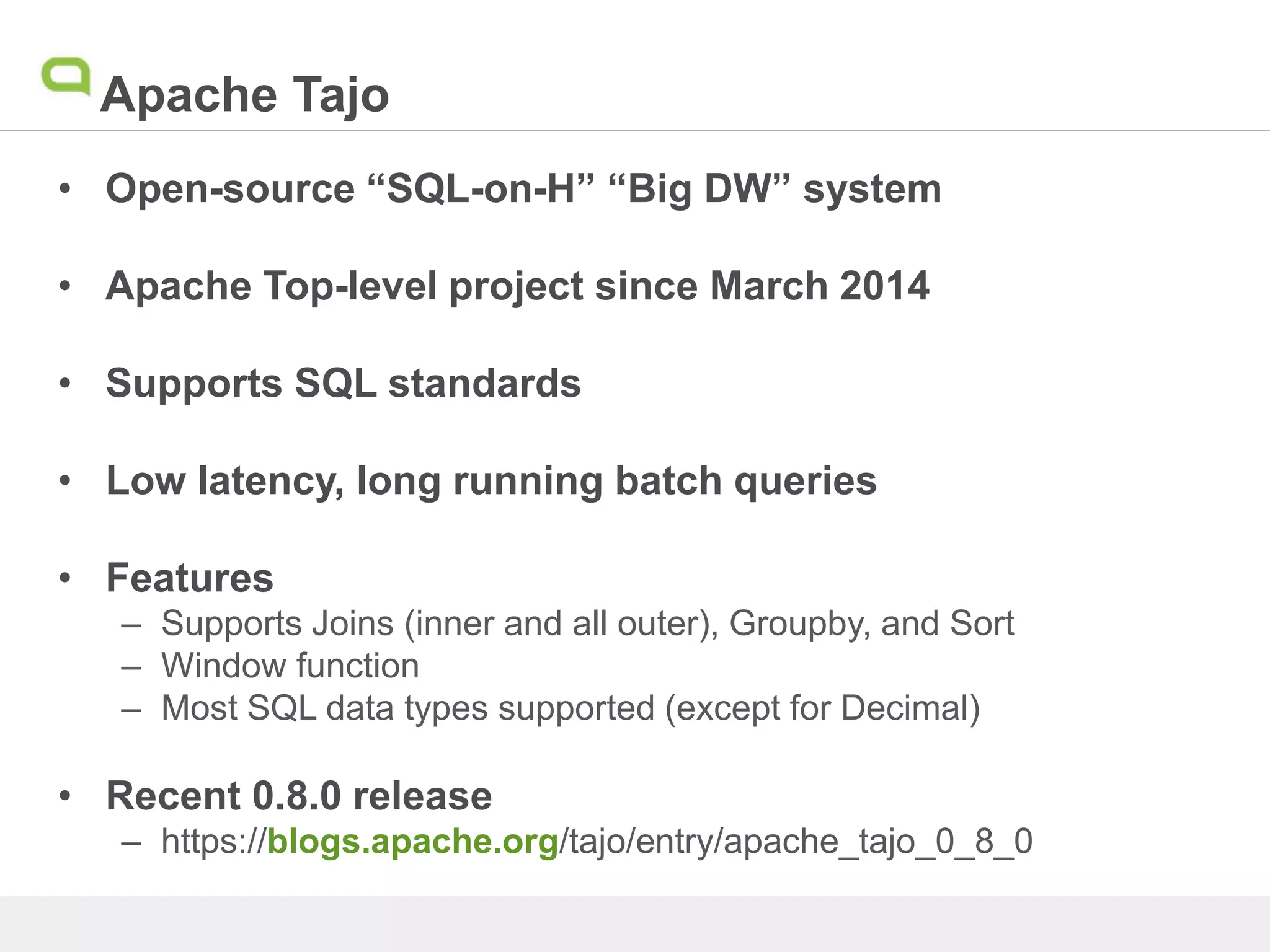 Apache Tajo
• Open-source “SQL-on-H” “Big DW” system
• Apache Top-level project since March 2014
• Supports SQL standards
• Low latency, long running batch queries
• Features
– Supports Joins (inner and all outer), Groupby, and Sort
– Window function
– Most SQL data types supported (except for Decimal)
• Recent 0.8.0 release
– https://blogs.apache.org/tajo/entry/apache_tajo_0_8_0
 