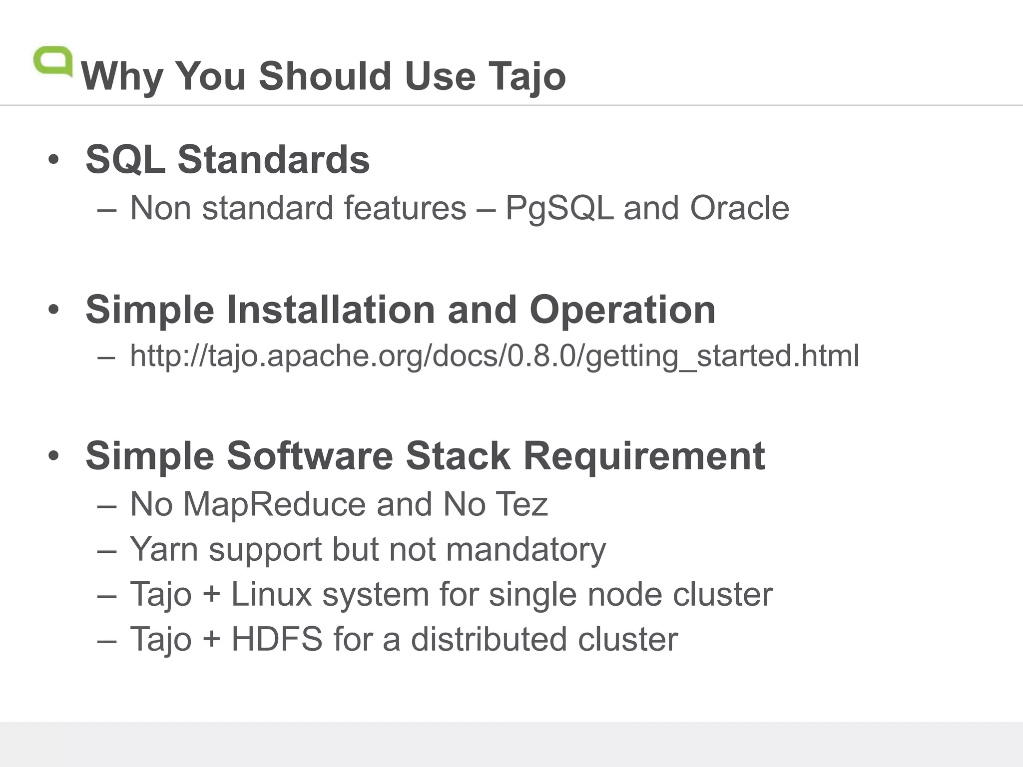 Why You Should Use Tajo
• SQL Standards
– Non standard features – PgSQL and Oracle
• Simple Installation and Operation
– http://tajo.apache.org/docs/0.8.0/getting_started.html
• Simple Software Stack Requirement
– No MapReduce and No Tez
– Yarn support but not mandatory
– Tajo + Linux system for single node cluster
– Tajo + HDFS for a distributed cluster
 