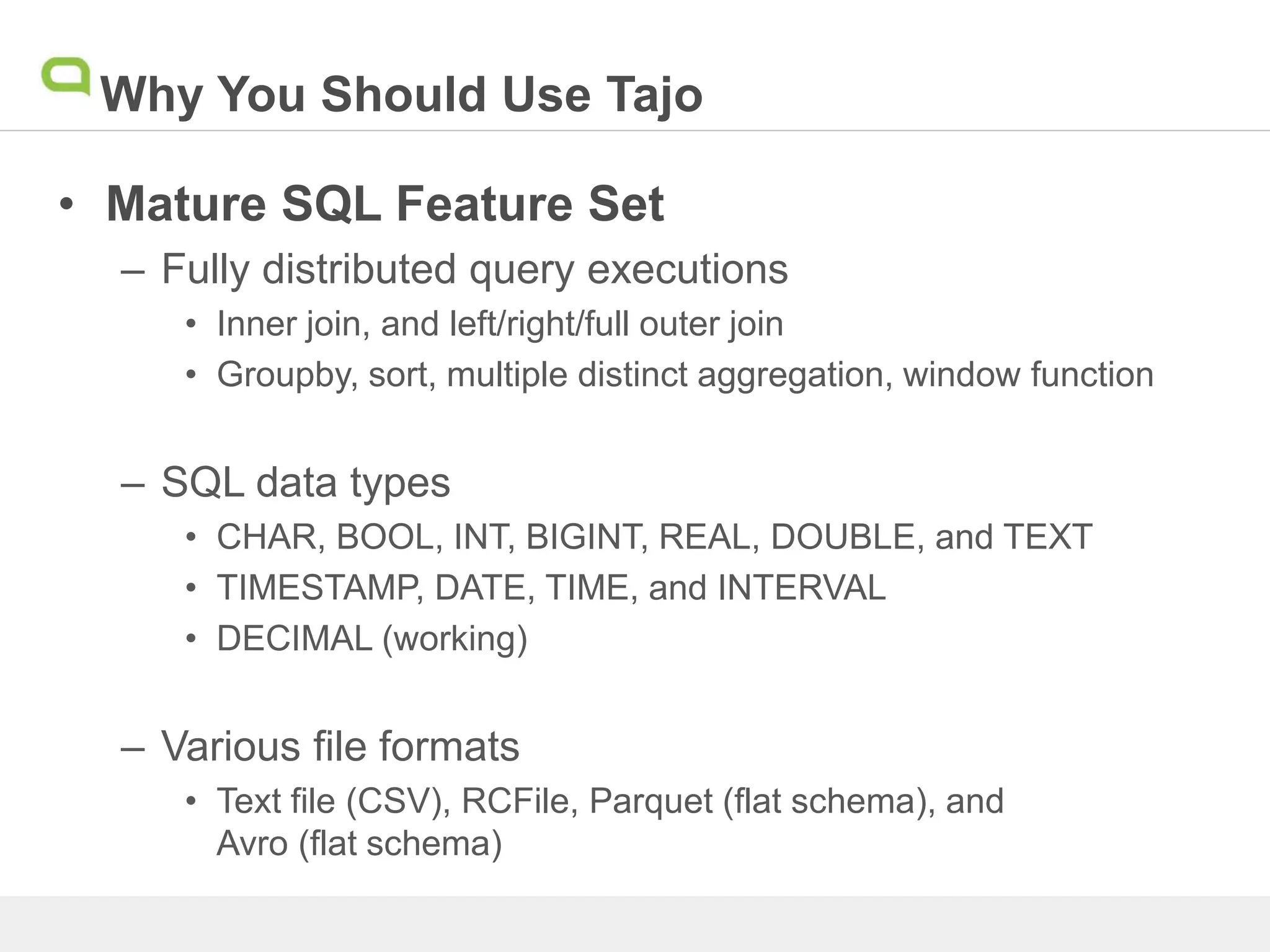 Why You Should Use Tajo
• Mature SQL Feature Set
– Fully distributed query executions
• Inner join, and left/right/full outer join
• Groupby, sort, multiple distinct aggregation, window function
– SQL data types
• CHAR, BOOL, INT, BIGINT, REAL, DOUBLE, and TEXT
• TIMESTAMP, DATE, TIME, and INTERVAL
• DECIMAL (working)
– Various file formats
• Text file (CSV), RCFile, Parquet (flat schema), and
Avro (flat schema)
 