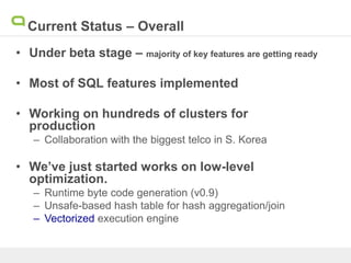 Current Status – Overall
• Under beta stage – majority of key features are getting ready
• Most of SQL features implemented
• Working on hundreds of clusters for
production
– Collaboration with the biggest telco in S. Korea
• We’ve just started works on low-level
optimization.
– Runtime byte code generation (v0.9)
– Unsafe-based hash table for hash aggregation/join
– Vectorized execution engine
 