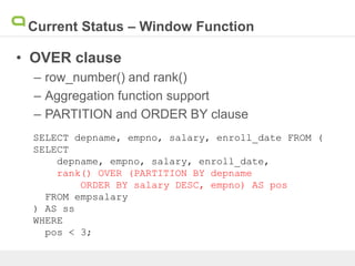 Current Status – Window Function
• OVER clause
– row_number() and rank()
– Aggregation function support
– PARTITION and ORDER BY clause
SELECT depname, empno, salary, enroll_date FROM (
SELECT
depname, empno, salary, enroll_date,
rank() OVER (PARTITION BY depname
ORDER BY salary DESC, empno) AS pos
FROM empsalary
) AS ss
WHERE
pos < 3;
 