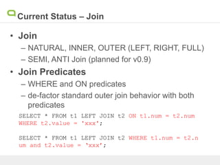 Current Status – Join
• Join
– NATURAL, INNER, OUTER (LEFT, RIGHT, FULL)
– SEMI, ANTI Join (planned for v0.9)
• Join Predicates
– WHERE and ON predicates
– de-factor standard outer join behavior with both
predicates
SELECT * FROM t1 LEFT JOIN t2 ON t1.num = t2.num
WHERE t2.value = 'xxx';
SELECT * FROM t1 LEFT JOIN t2 WHERE t1.num = t2.n
um and t2.value = ‘xxx’;
 