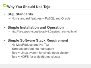 Why You Should Use Tajo
• SQL Standards
– Non standard features – PgSQL and Oracle
• Simple Installation and Operation
– http://tajo.apache.org/docs/0.8.0/getting_started.html
• Simple Software Stack Requirement
– No MapReduce and No Tez
– Yarn support but not mandatory
– Tajo + Linux system for single node cluster
– Tajo + HDFS for a distributed cluster
 