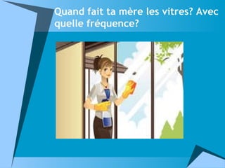 Quand fait ta mère les vitres? Avec
quelle fréquence?
 