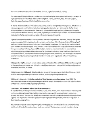the iconiclandmarkhotel onNewYork'sFifthAvenue,Taj BostonandBlue,Sydney.
The presence of Taj HotelsResortsandPalacesinternationallyhasbeendevelopedthroughanetworkof
Taj regional salesandPRofficesinthe UnitedKingdom, France,Germany,Italy,Dubai,Singapore,
Australia,Japan,Russiaandthe UnitedStatesof America.
At the Taj HotelsResortsandPalacesluxuriouslivingandfine diningfindcommonground.Whetheritis
introducingexoticworldcuisinestoIndiaortakingauthenticIndianfare tothe world,the Taj Hotels
Resortsand Palacesisrenownedforthe eclecticculinaryexperiencesitbringstoitsguests.Througha
vast repertoire of award-winningrestaurants,legendaryrecipesfromroyal kitchensandcelebratedfood
festivals,the Taj haspioneeredinnovationinfine diningacrossthe world.
Taj Hotelsalsopromise awhole newexperience of tranquillityandtotal ‘wellness’,through JivaSpas a
unique concept,whichbringstogetherthe wisdomandheritage of the AsianandIndianPhilosophyof
WellnessandWell-being.RootedinancientIndianhealingknowledge,JivaSpasderive inspirationand
spiritfromthe holisticconceptof living.There isarichbasketof freshand unique experiencesunderthe
JivaSpa umbrellaof offering,YogaandMeditation,masteredanddisseminatedbyaccomplished
practitioners,authenticAyurveda,andunique Taj signature treatments.Royal traditionsof wellnessin
service experiences,holistictreatmentsinvolvingbodytherapies, enliveningandmeaningful ritualsand
ceremoniesanduniquenatural productsblendedbyhand,come togethertoofferatrulycalming
experience.
IHCL operates Taj Air, a luxuryprivate jetoperationwithstate-of-the-artFalcon2000 aircrafts designed
by DassaultAviation,France;andTaj Yachts, two3-bedroomluxuryyachtswhichcanbe usedbyguests
inMumbai and Kochi,inKerala.
IHCL alsooperates Taj Sats Air CateringLtd., the largestairline cateringservice inSouthAsia,asa joint
venture withSingapore AirportTerminal Services,asubsidiaryof Singapore Airlines.
Additionally,itoperatesthe IndianInstitute ofHotel Management,Aurangabad since 1993. The
institute offersathree-yeardiploma,designedwiththe helpof internationalfacultyandhasaffiliations
withseveral AmericanandEuropeanprogrammes.
CORPORATE SUSTAINABILITYAND SOCIAL RESPONSBILITY
As a part of Tatas; India’spremierbusinesshouse;we;atTaj Hotels,have alwaysbelievedinsocietyand
environmentbeingintegral stakeholdersinourbusinessalongwithourshareholders,customers,
vendorsandothers.Overthe lastdecade,the movementtowardsecologicallysoundtourismhasgained
urgencyand importance acrossthe globe andwe recognize thatresponsible practicesinvogue are as
diverse asthe geographies.
We promote corporate citizenshipthroughourstrategicpublic-private partnershipswhichencourage
buildinglivelihoodsof less-advantagedyouthandwomen.The causeswe promote include reducing
 
