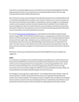 malnutrition,promotingindigenousartisansandcraftsmenandenhancingemployabilityof identified
target groupsbysharingour core competenciesasa leadinghospitalitycompany.We encourage
traininganddevelopmentof differentlyabledyouth.
We at Taj have the unique scope andopportunitytodevelopraw potential intoaskilledworkforce that
isimmediatelyemployablebyvariousplayersinthe industry.A majorityof ourcommunityprojectsare
focusedaroundextendingourkeystrengthsinfoodproduction,kitchenmanagement,housekeeping,
customerservice andspasto promote economicempowermentof candidatesfromvulnerable socio-
economicbackgrounds.We are fullycommittedtothe cause of buildingasustainableenvironmentby
reducingthe impactof our dailyoperations onthe environmentandimprovingoperational efficiencies,
resource conservation,reuseandrecyclingof keyresources.
Our seventh Corporate SustainabilityReport wassubmittedtothe UnitedNationsGlobal Compact
societyinAugust,2009. The UnitedNationsGlobal Compactisa strategicpolicyinitiative forbusinesses
that are committedtoaligningtheiroperationsandstrategieswith tenuniversallyacceptedprinciplesin
the areas of human rights,labor,safety&security,environmentandanti-corruption.ThisCorporate
SustainabilityreportalsoservesasourGRI (Global ReportingInitiative) aswell asTriple BottomLine
report.The report focusesonidentifiedprioritiesatIHCL andrespondstokeystakeholderneeds.We
planto continue andfurtherstrengthenourcommitmenttothe environmentandsocietiesinwhichwe
operate.
We believe incontinuouslearningandsharingandwouldbe delightedtohave yourthoughtsand
suggestions.
EARTH
In an endeavourtoreinstate itsvisionandeffortstoboostsustainabletourism,Taj HotelsResortsand
PalacespresentedEARTH(EnvironmentAwareness&Renewal atTaj Hotels) thisyear.Implementing
schemessuchas the Gangroti GlacierClean-UpExpedition,aswell asdesignatedEarthrooms,which
minimise environmental impact,Taj isone of Asia’slargestgroupof hotelstocommitto energy
conservationandenvironmental management.EARTHhas receivedcertificationfromGreenGlobe,the
onlyworldwideenvironmentalcertificationprogramfortravel andtourism.
The Taj begana centuryago witha single landmark –The Taj Mahal Palace Hotel,Mumbai.Today,the
variousTaj hotels,inall theirvarietyandhistorical richness,are recognisedinternationallyasthe
symbolsof true Indianhospitality.The Company’shistoryisintegraltoIndia’semergence intothe global
businessandleisuretravel community;andlookingtothe future,Taj HotelsResortsandPalacesiswell
positionedtomeetthe increaseintravel activitywiththe rapidexpansionof the Indianeconomy.
 