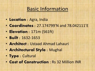 Basic Information
• Location : Agra, India
• Coordinates : 27.174799’N and 78.042111’E
• Elevation : 171m (561ft)
• Built : 1632-1653
• Architect : Ustaad Ahmad Lahauri
• Architectural Style : Mughal
• Type : Cultural
• Cost of Construction : Rs 32 Million INR
 