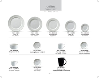 THL-0-00057
Stacking Saucer 7.5OZ-SF
THL-0-00056
Soup Bowl 10 OZ
THL-0-00059
Tea Cup 270ml
Dia 88mm, H 75mm
THL-0-00249
Saucer for 270ml
Tea cup-Rolled Edge
Dia 160mm
THL-0-00054
Rimmed plate
Dia 300mm
THL-0-00050
Plate - SF
Dia 250mm
THL-0-00052
Rimmed Plate
Dia 270mm
THL-0-00051
Rimmed Plate
CHECKERS
Dia 200mm
THL-0-00053
Plate - SF
Dia 130mm
THL-0-00250
Demi Saucer
Dia 60mm, H 57mm
THL-0-00058
Demi Cup 100ml
THL-0-00207
Brooklyn Mug-
Black Outside & White Inside
13
 
