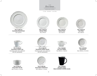 Dia 322mm
THL-0-00123
Duchessa Round Dish
Duchessa with 3mm platinum
and RG backstamp
THL-0-00278
Duchessa Coffee saucer
Duchessa with 3mm platinum
and RG backstamp
THL-0-00104
Duchessa Coffee cup
DUCHESSA
Dia 270mm
THL-0-00124
Dinner Plate
Dia 160mm
THL-0-00126
Tea Plate
Dia 220mm
THL-0-00125
Salad Plate
Dia 111mm, H 51mm
THL-0-00127
Soup Bowl 10 OZ
Dia 140mm, H 14mm
THL-0-00128
Soup Bowl Underliner
Dia 159mm, H 21mm
THL-0-00296
Tea Saucer
Dia 99mm, H 60mm
THL-0-00295
Tea Cup 250ML.
THL-0-00207
Brooklyn Mug-
Black Outside & White Inside
3
 